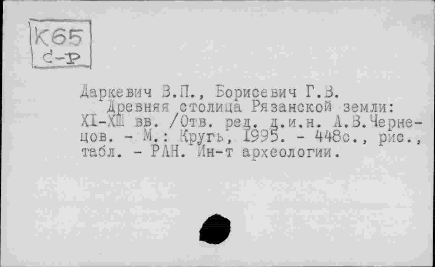 ﻿
Даркевич З.П., Борисевич Г.З.
Древняя столица Рязанской земли: ХІ-Х1І вв. /Отв. peg. д.и.н. А.3.Чернецов. - М.: Кругь, 1995. - 448с., рис., табл. - РАН. Ин-т археологии.